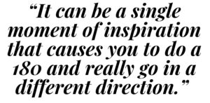 A graphic that says "It can be a single moment of inspiration that causes you to do a 180 and really go in a different direction."