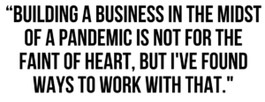 A graphic that says "Building a business in the midst of a pandemic is not for the faint of heart, but I've found ways to work with that."