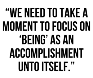 A graphic that says "We need to take a moment to focus on 'being' as an accomplishment unto itself."