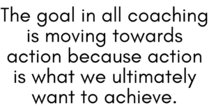 A quote that says, " The goal in all coaching is moving towards action because action is what we ultimately want to achieve." 